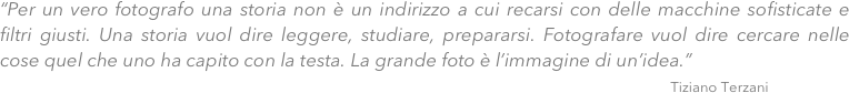 “Per un vero fotografo una storia non è un indirizzo a cui recarsi con delle macchine sofisticate e filtri giusti. Una storia vuol dire leggere, studiare, prepararsi. Fotografare vuol dire cercare nelle cose quel che uno ha capito con la testa. La grande foto è l’immagine di un’idea.” 
                                                                                                                                              Tiziano Terzani
